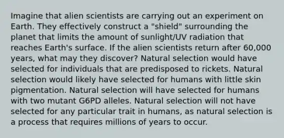 Imagine that alien scientists are carrying out an experiment on Earth. They effectively construct a "shield" surrounding the planet that limits the amount of sunlight/UV radiation that reaches Earth's surface. If the alien scientists return after 60,000 years, what may they discover? Natural selection would have selected for individuals that are predisposed to rickets. Natural selection would likely have selected for humans with little skin pigmentation. Natural selection will have selected for humans with two mutant G6PD alleles. Natural selection will not have selected for any particular trait in humans, as natural selection is a process that requires millions of years to occur.