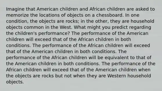 Imagine that American children and African children are asked to memorize the locations of objects on a chessboard. In one condition, the objects are rocks; in the other, they are household objects common in the West. What might you predict regarding the children's performance? The performance of the American children will exceed that of the African children in both conditions. The performance of the African children will exceed that of the American children in both conditions. The performance of the African children will be equivalent to that of the American children in both conditions. The performance of the African children will exceed that of the American children when the objects are rocks but not when they are Western household objects.