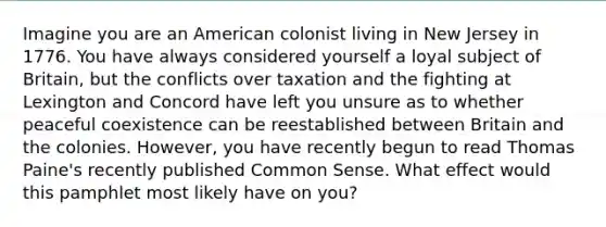 Imagine you are an American colonist living in New Jersey in 1776. You have always considered yourself a loyal subject of Britain, but the conflicts over taxation and the fighting at Lexington and Concord have left you unsure as to whether peaceful coexistence can be reestablished between Britain and the colonies. However, you have recently begun to read Thomas Paine's recently published Common Sense. What effect would this pamphlet most likely have on you?