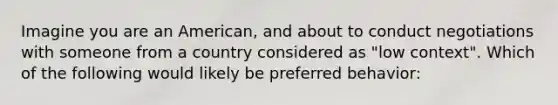 Imagine you are an American, and about to conduct negotiations with someone from a country considered as "low context". Which of the following would likely be preferred behavior: