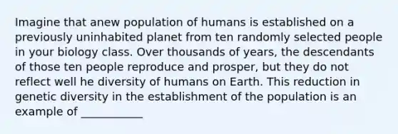 Imagine that anew population of humans is established on a previously uninhabited planet from ten randomly selected people in your biology class. Over thousands of years, the descendants of those ten people reproduce and prosper, but they do not reflect well he diversity of humans on Earth. This reduction in genetic diversity in the establishment of the population is an example of ___________