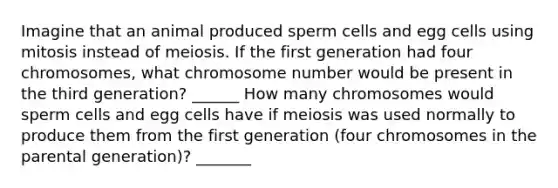 Imagine that an animal produced sperm cells and egg cells using mitosis instead of meiosis. If the first generation had four chromosomes, what chromosome number would be present in the third generation? ______ How many chromosomes would sperm cells and egg cells have if meiosis was used normally to produce them from the first generation (four chromosomes in the parental generation)? _______