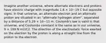 Imagine another universe, where alternate electrons and protons have electric charge with magnitude 1.6 × 10−19 C but opposite signs. In that universe, an alternate electron and an alternate proton are situated in an "alternate hydrogen atom", separated by a distance of 5.29 × 10−11 m. Coulomb's law is valid in that universe, and Coulombs constant is the same as in our universe, 9 × 109 N·m2/C2. The direction of the electrostatic force exerted on the electron by the proton is along a straight line from the proton to the electron.