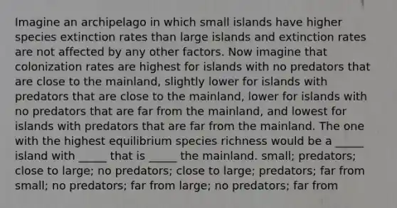 Imagine an archipelago in which small islands have higher species extinction rates than large islands and extinction rates are not affected by any other factors. Now imagine that colonization rates are highest for islands with no predators that are close to the mainland, slightly lower for islands with predators that are close to the mainland, lower for islands with no predators that are far from the mainland, and lowest for islands with predators that are far from the mainland. The one with the highest equilibrium species richness would be a _____ island with _____ that is _____ the mainland. small; predators; close to large; no predators; close to large; predators; far from small; no predators; far from large; no predators; far from