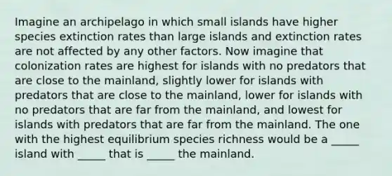 Imagine an archipelago in which small islands have higher species extinction rates than large islands and extinction rates are not affected by any other factors. Now imagine that colonization rates are highest for islands with no predators that are close to the mainland, slightly lower for islands with predators that are close to the mainland, lower for islands with no predators that are far from the mainland, and lowest for islands with predators that are far from the mainland. The one with the highest equilibrium species richness would be a _____ island with _____ that is _____ the mainland.