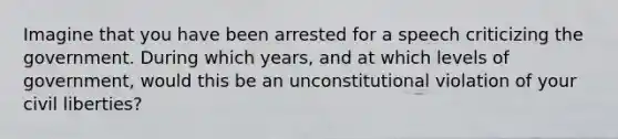 Imagine that you have been arrested for a speech criticizing the government. During which years, and at which levels of government, would this be an unconstitutional violation of your civil liberties?