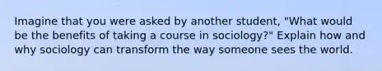 Imagine that you were asked by another student, "What would be the benefits of taking a course in sociology?" Explain how and why sociology can transform the way someone sees the world.