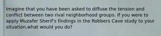 Imagine that you have been asked to diffuse the tension and conflict between two rival neighborhood groups. If you were to apply Muzafer Sherif's findings in the Robbers Cave study to your situation,what would you do?