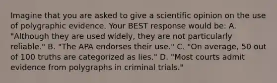 Imagine that you are asked to give a scientific opinion on the use of polygraphic evidence. Your BEST response would be: A. "Although they are used widely, they are not particularly reliable." B. "The APA endorses their use." C. "On average, 50 out of 100 truths are categorized as lies." D. "Most courts admit evidence from polygraphs in criminal trials."