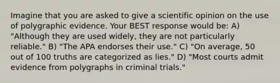 Imagine that you are asked to give a scientific opinion on the use of polygraphic evidence. Your BEST response would be: A) "Although they are used widely, they are not particularly reliable." B) "The APA endorses their use." C) "On average, 50 out of 100 truths are categorized as lies." D) "Most courts admit evidence from polygraphs in criminal trials."