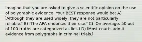 Imagine that you are asked to give a scientific opinion on the use of polygraphic evidence. Your BEST response would be: A) ìAlthough they are used widely, they are not particularly reliable.î B) ìThe APA endorses their use.î C) ìOn average, 50 out of 100 truths are categorized as lies.î D) ìMost courts admit evidence from polygraphs in criminal trials.î