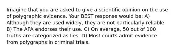 Imagine that you are asked to give a scientific opinion on the use of polygraphic evidence. Your BEST response would be: A) Although they are used widely, they are not particularly reliable. B) The APA endorses their use. C) On average, 50 out of 100 truths are categorized as lies. D) Most courts admit evidence from polygraphs in criminal trials.