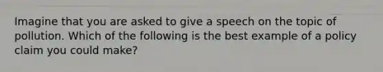 Imagine that you are asked to give a speech on the topic of pollution. Which of the following is the best example of a policy claim you could make?