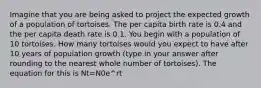 Imagine that you are being asked to project the expected growth of a population of tortoises. The per capita birth rate is 0.4 and the per capita death rate is 0.1. You begin with a population of 10 tortoises. How many tortoises would you expect to have after 10 years of population growth (type in your answer after rounding to the nearest whole number of tortoises). The equation for this is Nt=N0e^rt