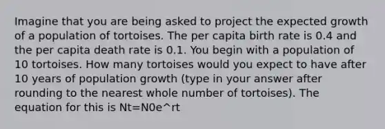 Imagine that you are being asked to project the expected growth of a population of tortoises. The per capita birth rate is 0.4 and the per capita death rate is 0.1. You begin with a population of 10 tortoises. How many tortoises would you expect to have after 10 years of population growth (type in your answer after rounding to the nearest whole number of tortoises). The equation for this is Nt=N0e^rt