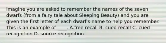 Imagine you are asked to remember the names of the seven dwarfs (from a fairy tale about Sleeping Beauty) and you are given the first letter of each dwarf's name to help you remember. This is an example of ____. A.free recall B. cued recall C. cued recognition D. source recognition