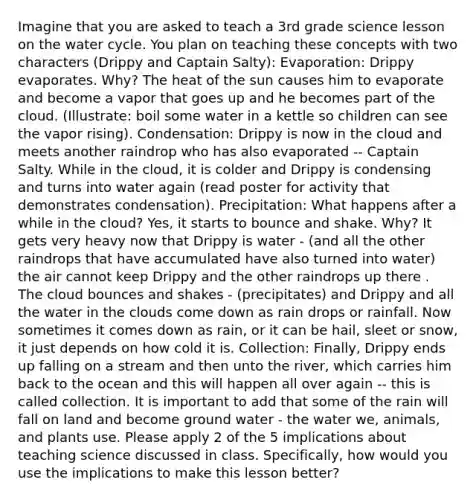 Imagine that you are asked to teach a 3rd grade science lesson on the water cycle. You plan on teaching these concepts with two characters (Drippy and Captain Salty): Evaporation: Drippy evaporates. Why? The heat of the sun causes him to evaporate and become a vapor that goes up and he becomes part of the cloud. (Illustrate: boil some water in a kettle so children can see the vapor rising). Condensation: Drippy is now in the cloud and meets another raindrop who has also evaporated -- Captain Salty. While in the cloud, it is colder and Drippy is condensing and turns into water again (read poster for activity that demonstrates condensation). Precipitation: What happens after a while in the cloud? Yes, it starts to bounce and shake. Why? It gets very heavy now that Drippy is water - (and all the other raindrops that have accumulated have also turned into water) the air cannot keep Drippy and the other raindrops up there . The cloud bounces and shakes - (precipitates) and Drippy and all the water in the clouds come down as rain drops or rainfall. Now sometimes it comes down as rain, or it can be hail, sleet or snow, it just depends on how cold it is. Collection: Finally, Drippy ends up falling on a stream and then unto the river, which carries him back to the ocean and this will happen all over again -- this is called collection. It is important to add that some of the rain will fall on land and become ground water - the water we, animals, and plants use. Please apply 2 of the 5 implications about teaching science discussed in class. Specifically, how would you use the implications to make this lesson better?