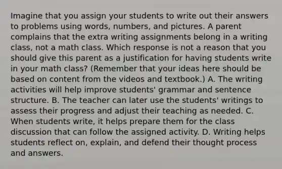 Imagine that you assign your students to write out their answers to problems using words, numbers, and pictures. A parent complains that the extra writing assignments belong in a writing class, not a math class. Which response is not a reason that you should give this parent as a justification for having students write in your math class? (Remember that your ideas here should be based on content from the videos and textbook.) A. The writing activities will help improve students' grammar and sentence structure. B. The teacher can later use the students' writings to assess their progress and adjust their teaching as needed. C. When students write, it helps prepare them for the class discussion that can follow the assigned activity. D. Writing helps students reflect on, explain, and defend their thought process and answers.