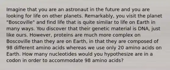 Imagine that you are an astronaut in the future and you are looking for life on other planets. Remarkably, you visit the planet "Boscoville" and find life that is quite similar to life on Earth in many ways. You discover that their genetic material is DNA, just like ours. However, proteins are much more complex on Boscoville than they are on Earth, in that they are composed of 98 different amino acids whereas we use only 20 amino acids on Earth. How many nucleotides would you hypothesize are in a codon in order to accommodate 98 amino acids?