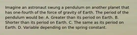 Imagine an astronaut swung a pendulum on another planet that has one-fourth of the force of gravity of Earth. The period of the pendulum would be: A. Greater than its period on Earth. B. Shorter than its period on Earth. C. The same as its period on Earth. D. Variable depending on the spring constant.