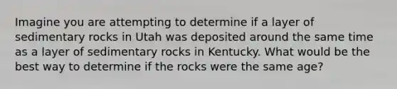 Imagine you are attempting to determine if a layer of sedimentary rocks in Utah was deposited around the same time as a layer of sedimentary rocks in Kentucky. What would be the best way to determine if the rocks were the same age?