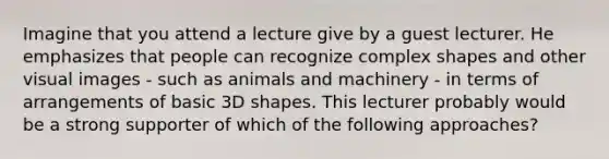 Imagine that you attend a lecture give by a guest lecturer. He emphasizes that people can recognize complex shapes and other visual images - such as animals and machinery - in terms of arrangements of basic 3D shapes. This lecturer probably would be a strong supporter of which of the following approaches?