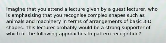 Imagine that you attend a lecture given by a guest lecturer, who is emphasising that you recognise complex shapes such as animals and machinery in terms of arrangements of basic 3-D shapes. This lecturer probably would be a strong supporter of which of the following approaches to pattern recognition?