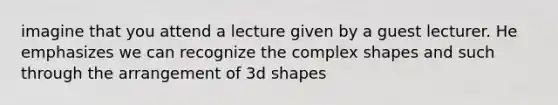 imagine that you attend a lecture given by a guest lecturer. He emphasizes we can recognize the complex shapes and such through the arrangement of 3d shapes