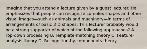 Imagine that you attend a lecture given by a guest lecturer. He emphasizes that people can recognize complex shapes and other visual images—such as animals and machinery—in terms of arrangements of basic 3-D shapes. This lecturer probably would be a strong supporter of which of the following approaches? A. Top-down processing B. Template-matching theory C. Feature-analysis theory D. Recognition-by-components theory