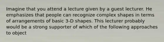 Imagine that you attend a lecture given by a guest lecturer. He emphasizes that people can recognize complex shapes in terms of arrangements of basic 3-D shapes. This lecturer probably would be a strong supporter of which of the following approaches to object