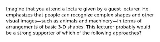 Imagine that you attend a lecture given by a guest lecturer. He emphasizes that people can recognize complex shapes and other visual images—such as animals and machinery—in terms of arrangements of basic 3-D shapes. This lecturer probably would be a strong supporter of which of the following approaches?