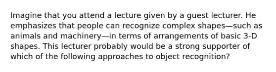 Imagine that you attend a lecture given by a guest lecturer. He emphasizes that people can recognize complex shapes—such as animals and machinery—in terms of arrangements of basic 3-D shapes. This lecturer probably would be a strong supporter of which of the following approaches to object recognition?