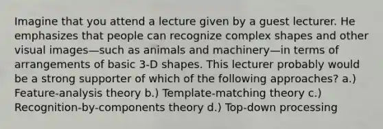 Imagine that you attend a lecture given by a guest lecturer. He emphasizes that people can recognize complex shapes and other visual images—such as animals and machinery—in terms of arrangements of basic 3-D shapes. This lecturer probably would be a strong supporter of which of the following approaches? a.) Feature-analysis theory b.) Template-matching theory c.) Recognition-by-components theory d.) Top-down processing