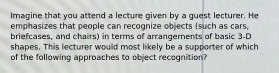 Imagine that you attend a lecture given by a guest lecturer. He emphasizes that people can recognize objects (such as cars, briefcases, and chairs) in terms of arrangements of basic 3-D shapes. This lecturer would most likely be a supporter of which of the following approaches to object recognition?