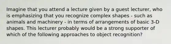 Imagine that you attend a lecture given by a guest lecturer, who is emphasizing that you recognize complex shapes - such as animals and machinery - in terms of arrangements of basic 3-D shapes. This lecturer probably would be a strong supporter of which of the following approaches to object recognition?