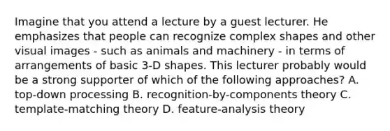 Imagine that you attend a lecture by a guest lecturer. He emphasizes that people can recognize complex shapes and other visual images - such as animals and machinery - in terms of arrangements of basic 3-D shapes. This lecturer probably would be a strong supporter of which of the following approaches? A. top-down processing B. recognition-by-components theory C. template-matching theory D. feature-analysis theory