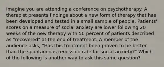 Imagine you are attending a conference on psychotherapy. A therapist presents findings about a new form of therapy that has been developed and tested in a small sample of people. Patients' scores on a measure of social anxiety are lower following 20 weeks of the new therapy with 50 percent of patients described as "recovered" at the end of treatment. A member of the audience asks, "Has this treatment been proven to be better than the spontaneous remission rate for social anxiety?" Which of the following is another way to ask this same question?