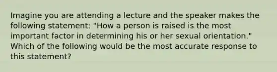 Imagine you are attending a lecture and the speaker makes the following statement: "How a person is raised is the most important factor in determining his or her sexual orientation." Which of the following would be the most accurate response to this statement?