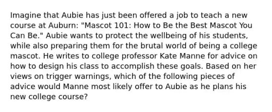 Imagine that Aubie has just been offered a job to teach a new course at Auburn: "Mascot 101: How to Be the Best Mascot You Can Be." Aubie wants to protect the wellbeing of his students, while also preparing them for the brutal world of being a college mascot. He writes to college professor Kate Manne for advice on how to design his class to accomplish these goals. Based on her views on trigger warnings, which of the following pieces of advice would Manne most likely offer to Aubie as he plans his new college course?