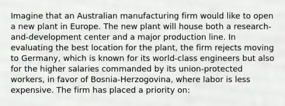 Imagine that an Australian manufacturing firm would like to open a new plant in Europe. The new plant will house both a research-and-development center and a major production line. In evaluating the best location for the plant, the firm rejects moving to Germany, which is known for its world-class engineers but also for the higher salaries commanded by its union-protected workers, in favor of Bosnia-Herzogovina, where labor is less expensive. The firm has placed a priority on: