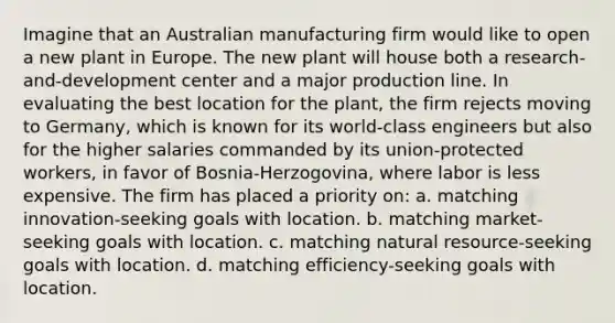 Imagine that an Australian manufacturing firm would like to open a new plant in Europe. The new plant will house both a research-and-development center and a major production line. In evaluating the best location for the plant, the firm rejects moving to Germany, which is known for its world-class engineers but also for the higher salaries commanded by its union-protected workers, in favor of Bosnia-Herzogovina, where labor is less expensive. The firm has placed a priority on: a. matching innovation-seeking goals with location. b. matching market-seeking goals with location. c. matching natural resource-seeking goals with location. d. matching efficiency-seeking goals with location.