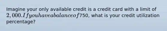 Imagine your only available credit is a credit card with a limit of 2,000. If you have a balance of750, what is your credit utilization percentage?