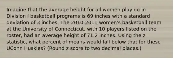 Imagine that the average height for all women playing in Division I basketball programs is 69 inches with a standard deviation of 3 inches. The 2010-2011 women's basketball team at the University of Connecticut, with 10 players listed on the roster, had an average height of 71.2 inches. Using the z statistic, what percent of means would fall below that for these UConn Huskies? (Round z score to two decimal places.)