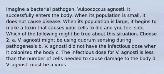 Imagine a bacterial pathogen, Vulpococcus agnosti. It successfully enters the body. When its population is small, it does not cause disease. When its population is large, it begins to make a toxin that causes your cells to die and you feel sick. Which of the following might be true about this situation. Choose 2. a. V. agnosti might be using quorum sensing during pathogenesis b. V. agnosti did not have the infectious dose when it colonized the body c. The infectious dose for V. agnosti is less than the number of cells needed to cause damage to the body d. V. agnosti must be a virus