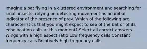 Imagine a bat flying in a cluttered environment and searching for small insects, relying on detecting movement as an initial indicator of the presence of prey. Which of the following are characteristics that you might expect to see of the bat or of its echolocation calls at this moment? Select all correct answers. Wings with a high aspect ratio Low frequency calls Constant frequency calls Relatively high frequency calls