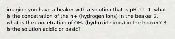 imagine you have a beaker with a solution that is pH 11. 1. what is the concetration of the h+ (hydrogen ions) in the beaker 2. what is the concetration of OH- (hydroxide ions) in the beaker? 3. is the solution acidic or basic?