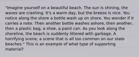 "Imagine yourself on a beautiful beach. The sun is shining, the waves are crashing. It's a warm day, but the breeze is nice. You notice along the shore a bottle wash up on shore. You wonder if it carries a note. Then another bottle washes ashore, then another, then a plastic bag, a shoe, a paint can. As you look along the shoreline, the beach is suddenly littered with garbage. A horrifying scene; a scene that is all too common on our state beaches." This is an example of what type of supporting material?