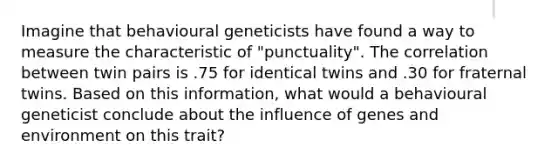 Imagine that behavioural geneticists have found a way to measure the characteristic of "punctuality". The correlation between twin pairs is .75 for identical twins and .30 for fraternal twins. Based on this information, what would a behavioural geneticist conclude about the influence of genes and environment on this trait?