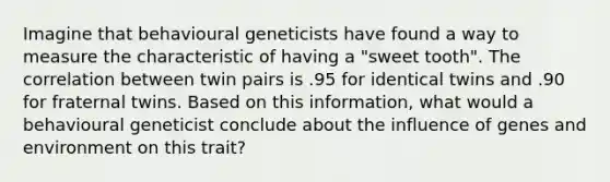 Imagine that behavioural geneticists have found a way to measure the characteristic of having a "sweet tooth". The correlation between twin pairs is .95 for identical twins and .90 for fraternal twins. Based on this information, what would a behavioural geneticist conclude about the influence of genes and environment on this trait?