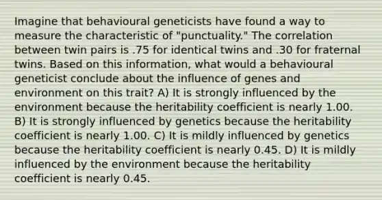 Imagine that behavioural geneticists have found a way to measure the characteristic of "punctuality." The correlation between twin pairs is .75 for identical twins and .30 for fraternal twins. Based on this information, what would a behavioural geneticist conclude about the influence of genes and environment on this trait? A) It is strongly influenced by the environment because the heritability coefficient is nearly 1.00. B) It is strongly influenced by genetics because the heritability coefficient is nearly 1.00. C) It is mildly influenced by genetics because the heritability coefficient is nearly 0.45. D) It is mildly influenced by the environment because the heritability coefficient is nearly 0.45.